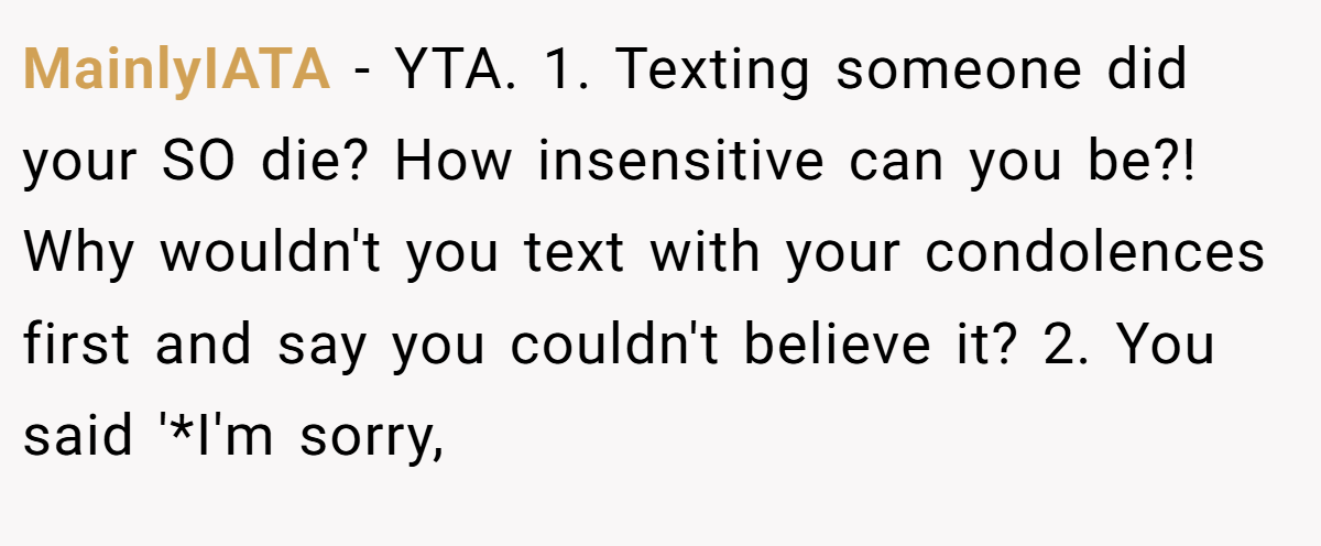 MainlyIATA - YTA. 1. Texting someone did your SO die? How insensitive can you be?! Why wouldn't you text with your condolences first and say you couldn't believe it? 2. You said '*I'm sorry,