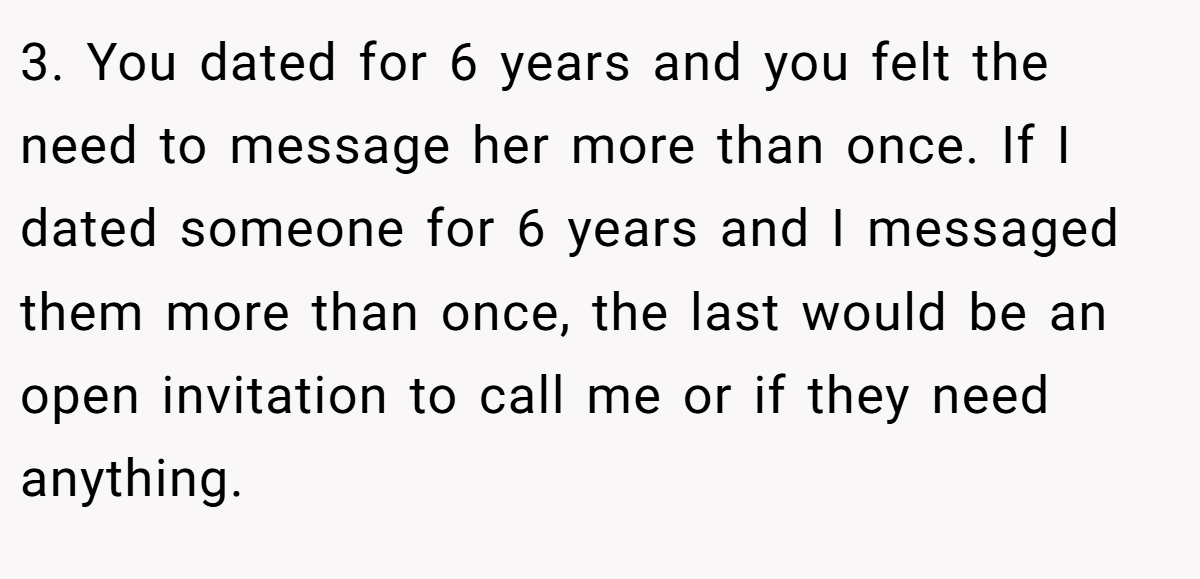 3. You dated for 6 years and you felt the need to message her more than once. If I dated someone for 6 years and I messaged them more than once, the last would be an open invitation to call me or if they need anything.