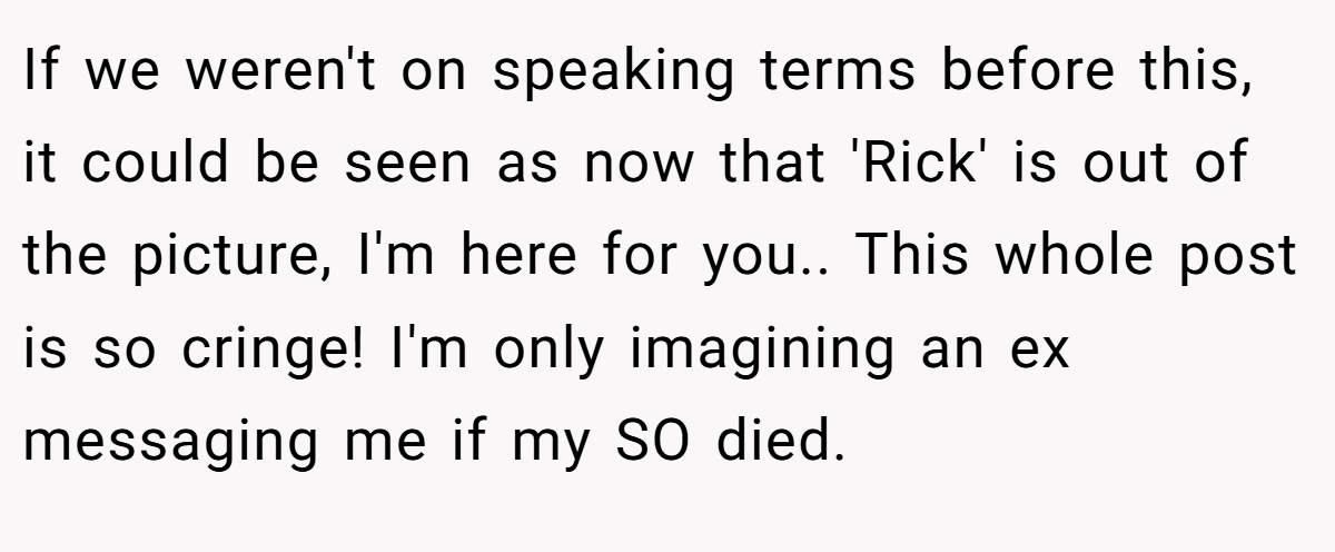 If we weren't on speaking terms before this, it could be seen as now that 'Rick' is out of the picture, I'm here for you.. This whole post is so cringe! I'm only imagining an ex messaging me if my SO died.