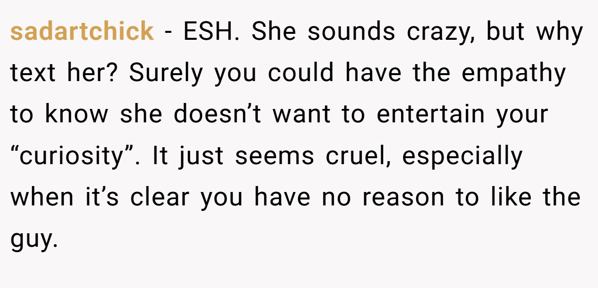 sadartchick - ESH. She sounds crazy, but why text her? Surely you could have the empathy to know she doesn’t want to entertain your “curiosity”. It just seems cruel, especially when it’s clear you have no reason to like the guy.