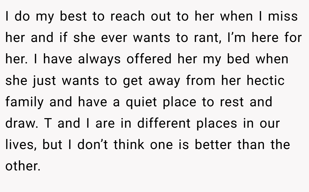 I do my best to reach out to her when I miss her and if she ever wants to rant, I’m here for her. I have always offered her my bed when she just wants to get away from her hectic family and have a quiet place to rest and draw. T and I are in different places in our lives, but I don’t think one is better than the other.