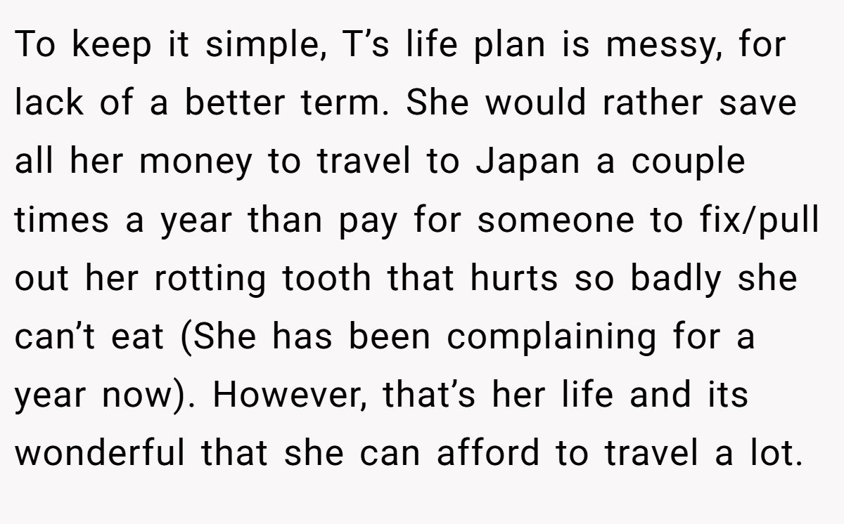 To keep it simple, T’s life plan is messy, for lack of a better term. She would rather save all her money to travel to Japan a couple times a year than pay for someone to fix/pull out her rotting tooth that hurts so badly she can’t eat (She has been complaining for a year now). However, that’s her life and its wonderful that she can afford to travel a lot.