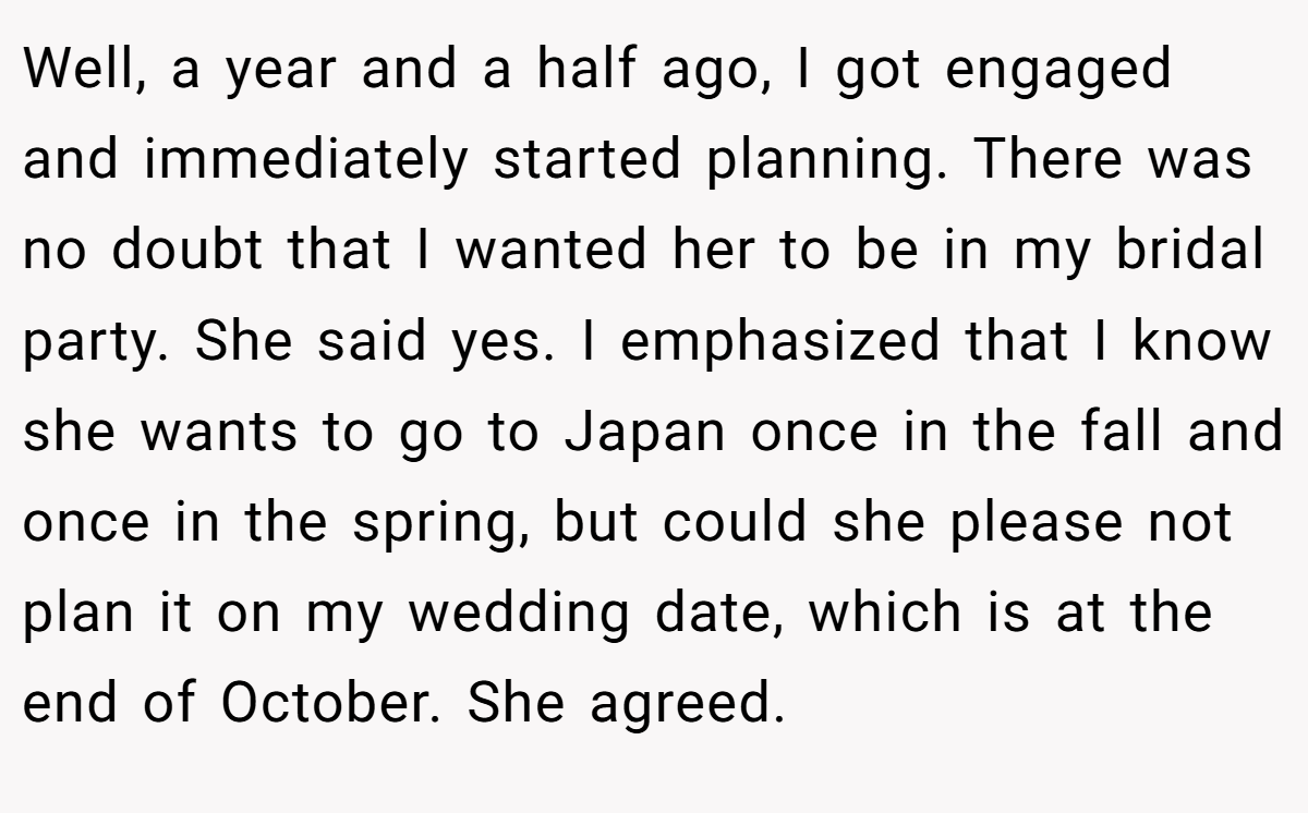 Well, a year and a half ago, I got engaged and immediately started planning. There was no doubt that I wanted her to be in my bridal party. She said yes. I emphasized that I know she wants to go to Japan once in the fall and once in the spring, but could she please not plan it on my wedding date, which is at the end of October. She agreed.