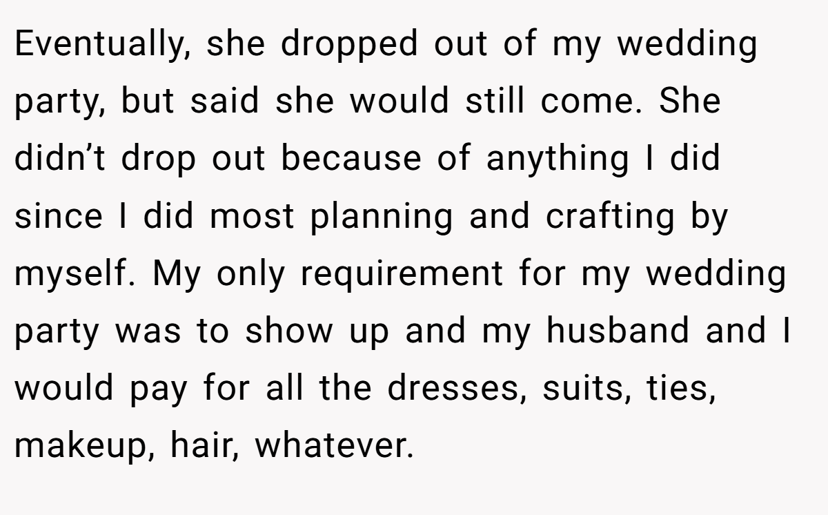 Eventually, she dropped out of my wedding party, but said she would still come. She didn’t drop out because of anything I did since I did most planning and crafting by myself. My only requirement for my wedding party was to show up and my husband and I would pay for all the dresses, suits, ties, makeup, hair, whatever.