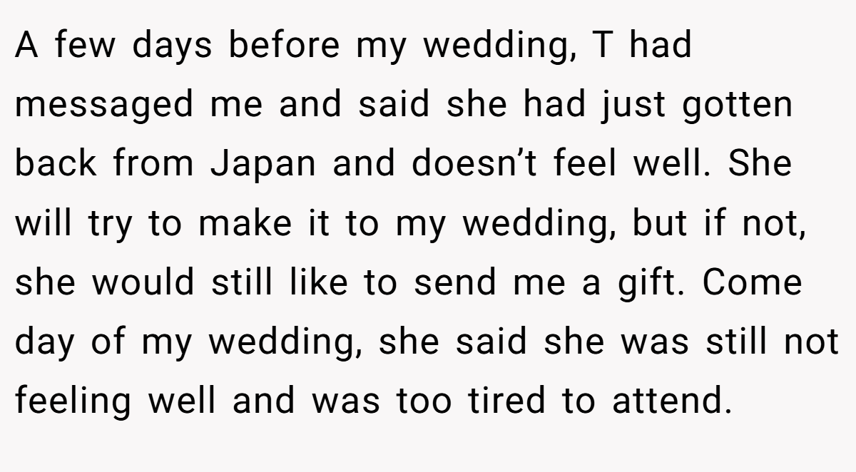 A few days before my wedding, T had messaged me and said she had just gotten back from Japan and doesn’t feel well. She will try to make it to my wedding, but if not, she would still like to send me a gift. Come day of my wedding, she said she was still not feeling well and was too tired to attend.