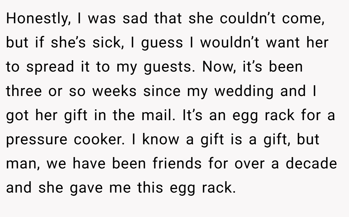 Honestly, I was sad that she couldn’t come, but if she’s sick, I guess I wouldn’t want her to spread it to my guests. Now, it’s been three or so weeks since my wedding and I got her gift in the mail. It’s an egg rack for a pressure cooker. I know a gift is a gift, but man, we have been friends for over a decade and she gave me this egg rack.