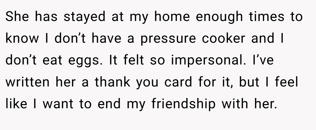 She has stayed at my home enough times to know I don’t have a pressure cooker and I don’t eat eggs. It felt so impersonal. I’ve written her a thank you card for it, but I feel like I want to end my friendship with her.