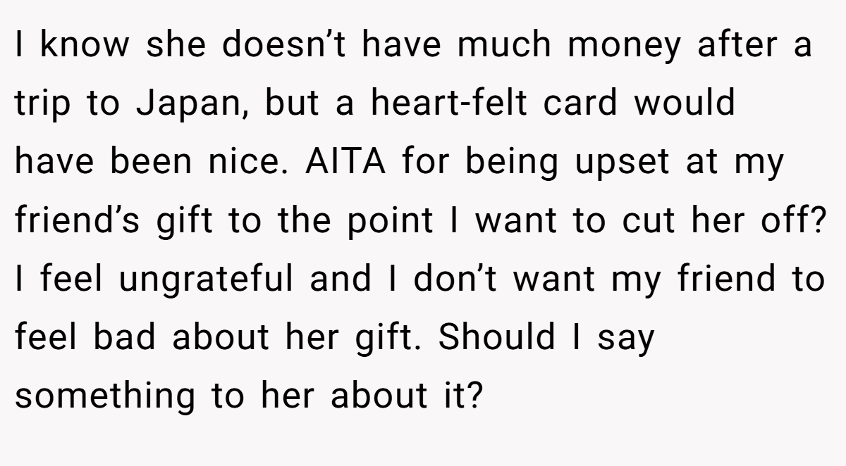 I know she doesn’t have much money after a trip to Japan, but a heart-felt card would have been nice. AITA for being upset at my friend’s gift to the point I want to cut her off? I feel ungrateful and I don’t want my friend to feel bad about her gift. Should I say something to her about it?