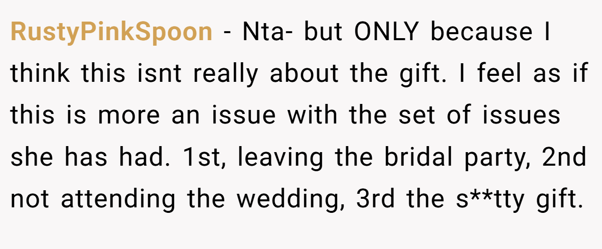 RustyPinkSpoon − Nta- but ONLY because I think this isnt really about the gift. I feel as if this is more an issue with the set of issues she has had. 1st, leaving the bridal party, 2nd not attending the wedding, 3rd the s**tty gift.