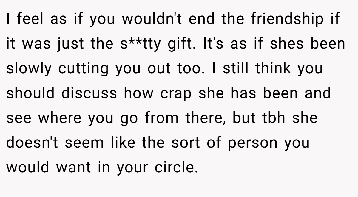 I feel as if you wouldn't end the friendship if it was just the s**tty gift. It's as if shes been slowly cutting you out too. I still think you should discuss how crap she has been and see where you go from there, but tbh she doesn't seem like the sort of person you would want in your circle.