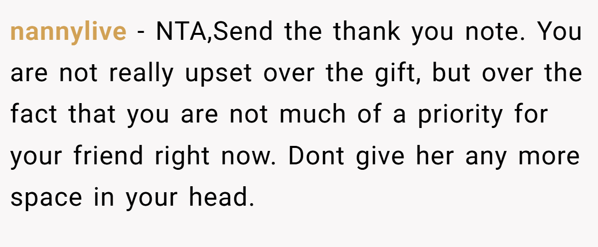 nannylive − NTA,Send the thank you note. You are not really upset over the gift, but over the fact that you are not much of a priority for your friend right now. Dont give her any more space in your head.