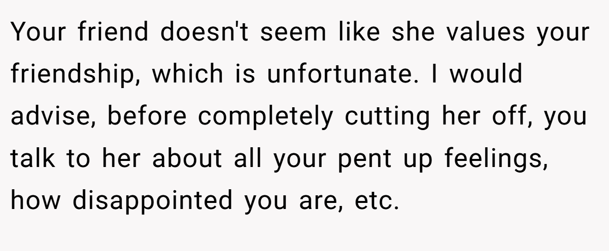 Your friend doesn't seem like she values your friendship, which is unfortunate. I would advise, before completely cutting her off, you talk to her about all your pent up feelings, how disappointed you are, etc.