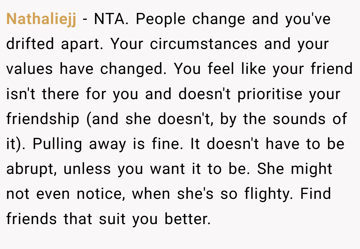 Nathaliejj − NTA. People change and you've drifted apart. Your circumstances and your values have changed. You feel like your friend isn't there for you and doesn't prioritise your friendship (and she doesn't, by the sounds of it). Pulling away is fine. It doesn't have to be abrupt, unless you want it to be. She might not even notice, when she's so flighty. Find friends that suit you better.