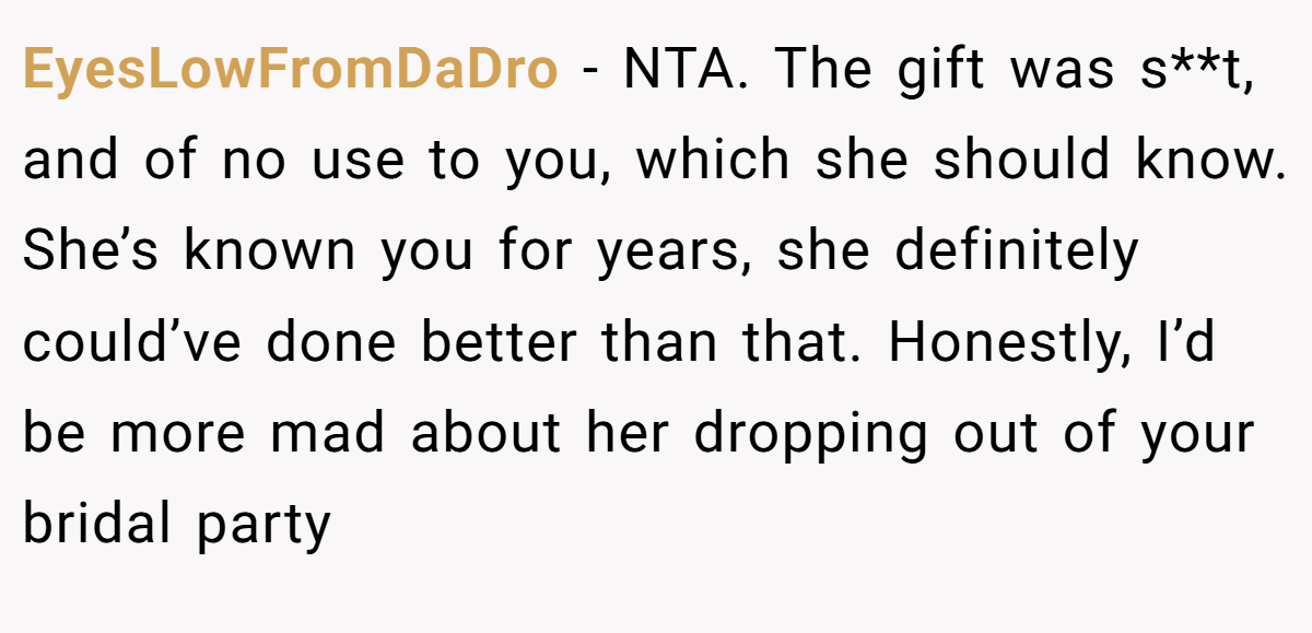 EyesLowFromDaDro − NTA. The gift was s**t, and of no use to you, which she should know. She’s known you for years, she definitely could’ve done better than that. Honestly, I’d be more mad about her dropping out of your bridal party