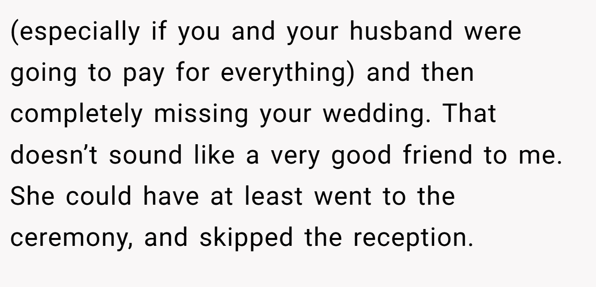 (especially if you and your husband were going to pay for everything) and then completely missing your wedding. That doesn’t sound like a very good friend to me. She could have at least went to the ceremony, and skipped the reception.