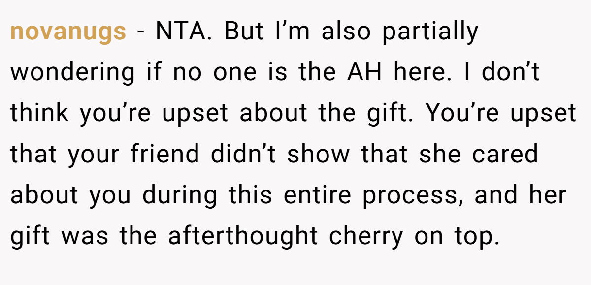 novanugs − NTA. But I’m also partially wondering if no one is the AH here. I don’t think you’re upset about the gift. You’re upset that your friend didn’t show that she cared about you during this entire process, and her gift was the afterthought cherry on top.