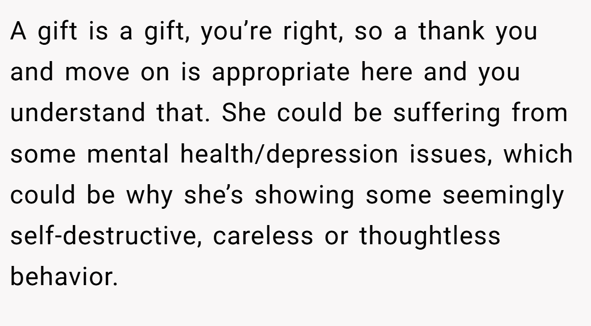 A gift is a gift, you’re right, so a thank you and move on is appropriate here and you understand that. She could be suffering from some mental health/depression issues, which could be why she’s showing some seemingly self-destructive, careless or thoughtless behavior.