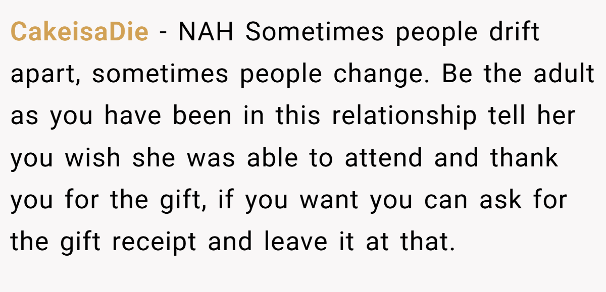 CakeisaDie − NAH Sometimes people drift apart, sometimes people change. Be the adult as you have been in this relationship tell her you wish she was able to attend and thank you for the gift, if you want you can ask for the gift receipt and leave it at that.