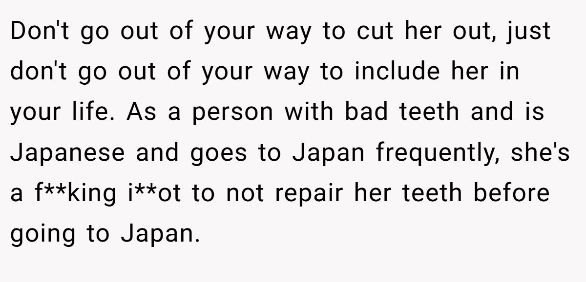 Don't go out of your way to cut her out, just don't go out of your way to include her in your life. As a person with bad teeth and is Japanese and goes to Japan frequently, she's a f**king i**ot to not repair her teeth before going to Japan.