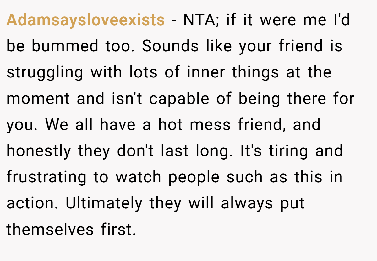 Adamsaysloveexists − NTA; if it were me I'd be bummed too. Sounds like your friend is struggling with lots of inner things at the moment and isn't capable of being there for you. We all have a hot mess friend, and honestly they don't last long. It's tiring and frustrating to watch people such as this in action. Ultimately they will always put themselves first.