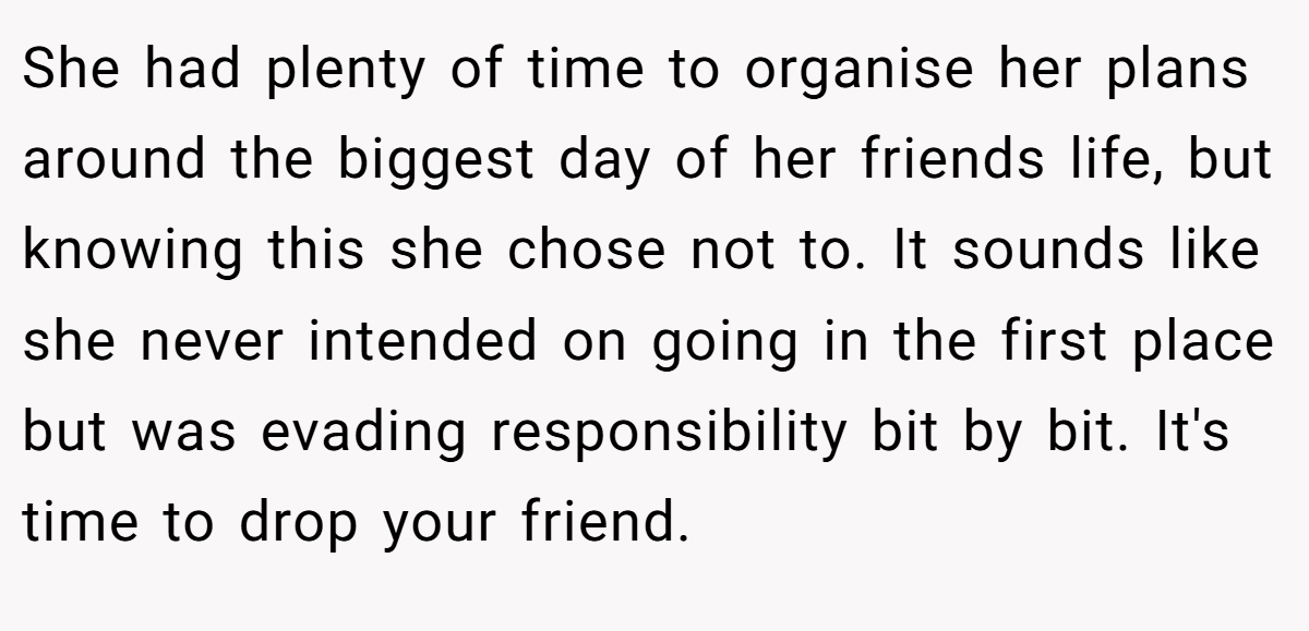 She had plenty of time to organise her plans around the biggest day of her friends life, but knowing this she chose not to. It sounds like she never intended on going in the first place but was evading responsibility bit by bit. It's time to drop your friend.