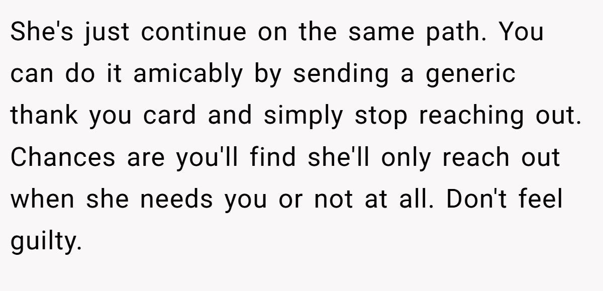 She's just continue on the same path. You can do it amicably by sending a generic thank you card and simply stop reaching out. Chances are you'll find she'll only reach out when she needs you or not at all. Don't feel guilty.