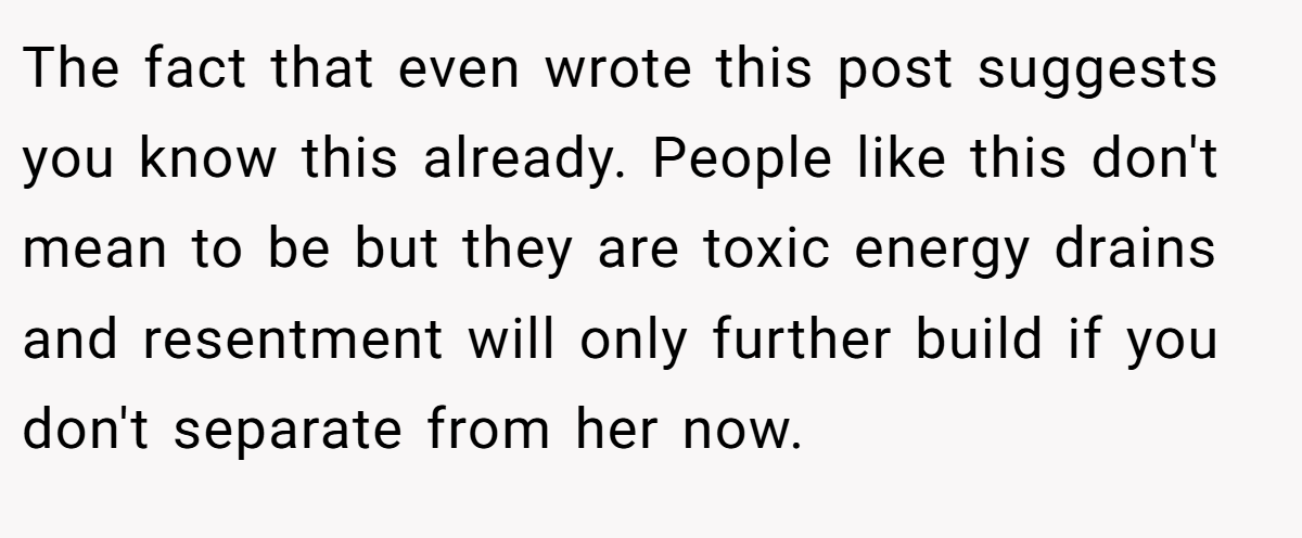 The fact that even wrote this post suggests you know this already. People like this don't mean to be but they are toxic energy drains and resentment will only further build if you don't separate from her now.