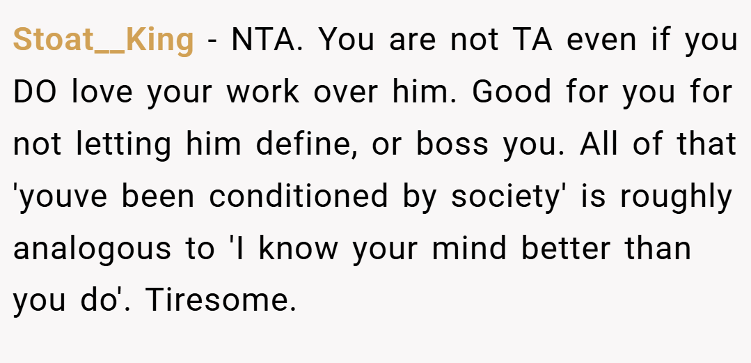 Stoat__King − NTA. You are not TA even if you DO love your work over him. Good for you for not letting him define, or boss you. All of that 'youve been conditioned by society' is roughly analogous to 'I know your mind better than you do'. Tiresome.