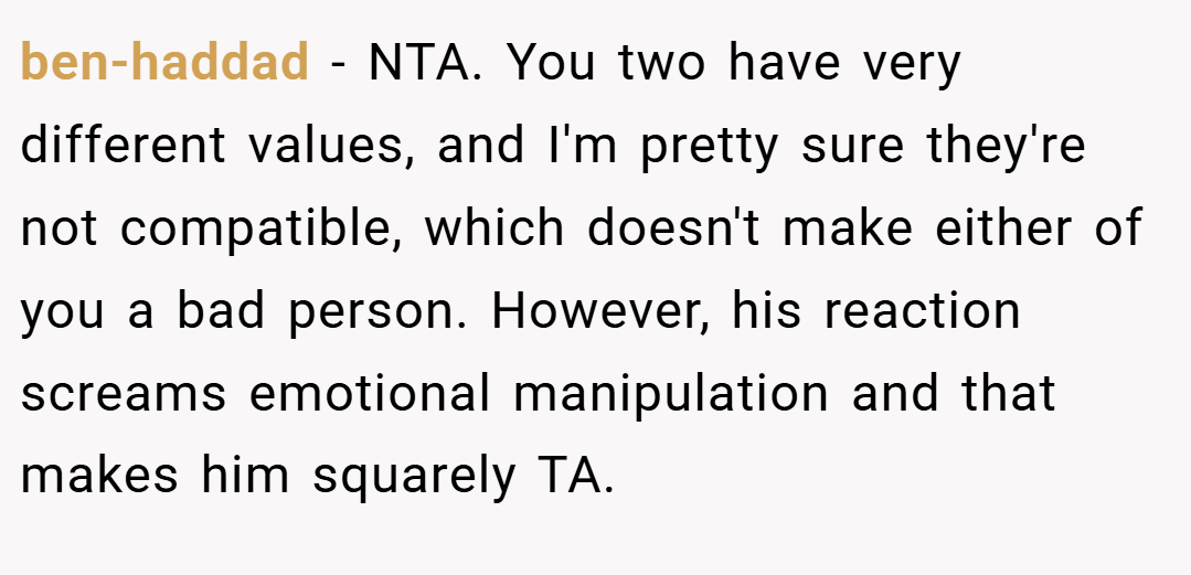 ben-haddad − NTA. You two have very different values, and I'm pretty sure they're not compatible, which doesn't make either of you a bad person. However, his reaction screams emotional manipulation and that makes him squarely TA.