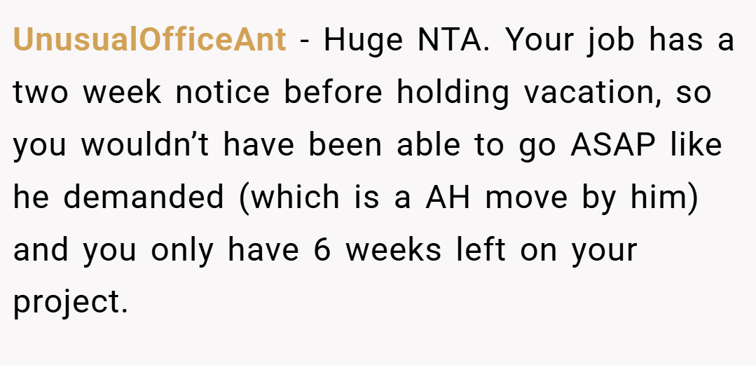 UnusualOfficeAnt − Huge NTA. Your job has a two week notice before holding vacation, so you wouldn’t have been able to go ASAP like he demanded (which is a AH move by him) and you only have 6 weeks left on your project.