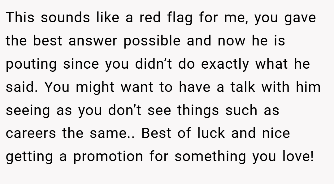 This sounds like a red flag for me, you gave the best answer possible and now he is pouting since you didn’t do exactly what he said. You might want to have a talk with him seeing as you don’t see things such as careers the same.. Best of luck and nice getting a promotion for something you love!
