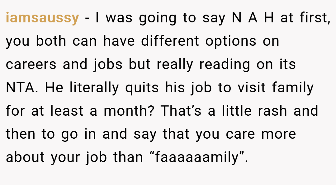 iamsaussy − I was going to say N A H at first, you both can have different options on careers and jobs but really reading on its NTA. He literally quits his job to visit family for at least a month? That’s a little rash and then to go in and say that you care more about your job than “faaaaaamily”.