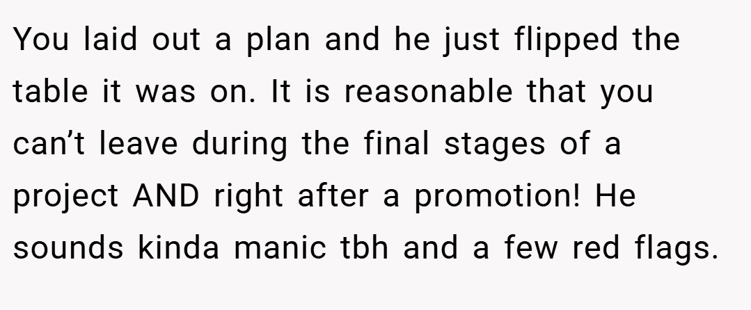 You laid out a plan and he just flipped the table it was on. It is reasonable that you can’t leave during the final stages of a project AND right after a promotion! He sounds kinda manic tbh and a few red flags.