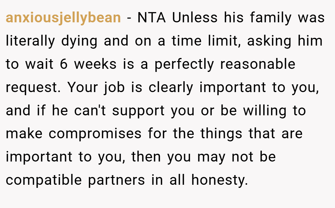 anxiousjellybean − NTA Unless his family was literally dying and on a time limit, asking him to wait 6 weeks is a perfectly reasonable request. Your job is clearly important to you, and if he can't support you or be willing to make compromises for the things that are important to you, then you may not be compatible partners in all honesty.
