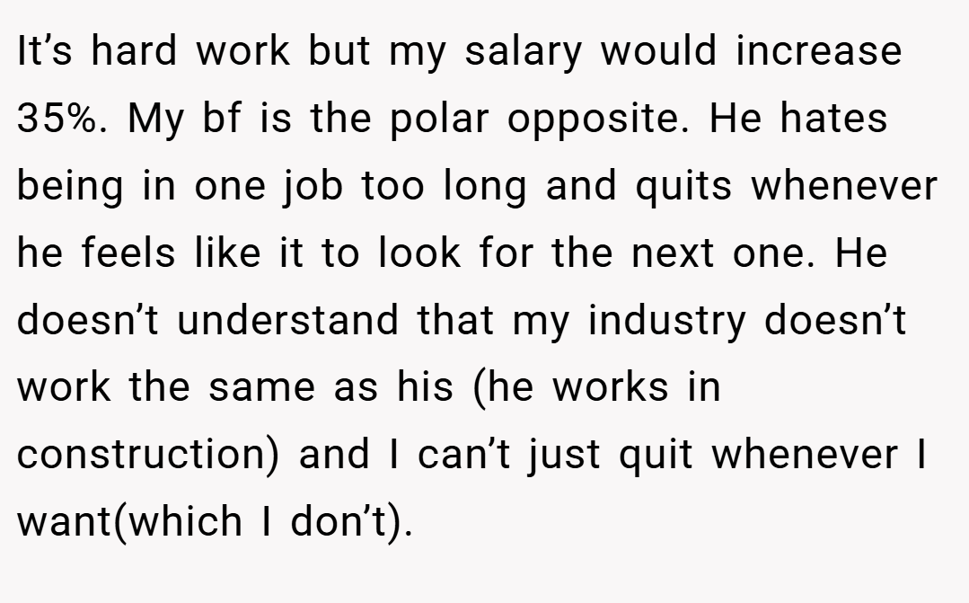 It’s hard work but my salary would increase 35%. My bf is the polar opposite. He hates being in one job too long and quits whenever he feels like it to look for the next one. He doesn’t understand that my industry doesn’t work the same as his (he works in construction) and I can’t just quit whenever I want(which I don’t).