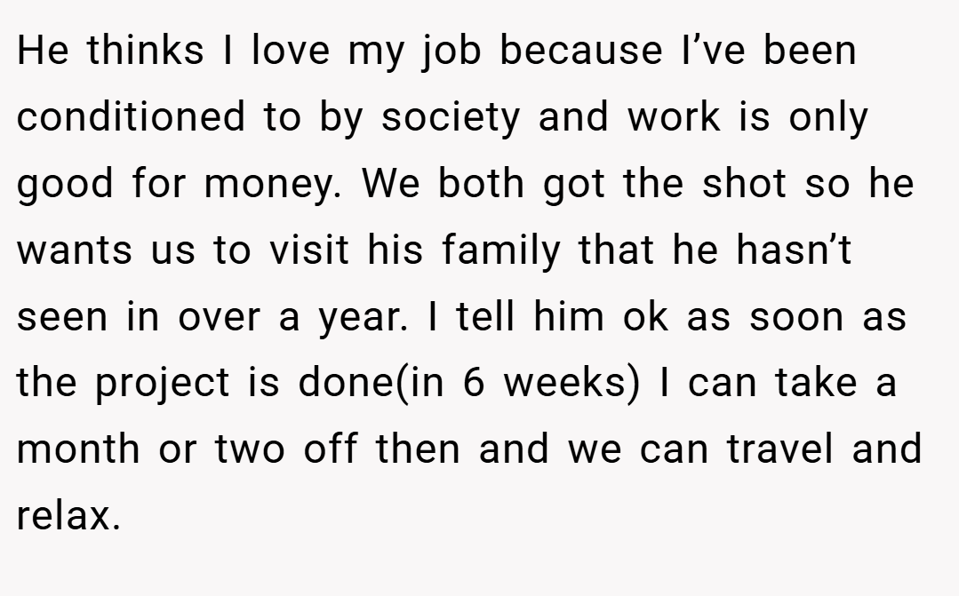 He thinks I love my job because I’ve been conditioned to by society and work is only good for money. We both got the shot so he wants us to visit his family that he hasn’t seen in over a year. I tell him ok as soon as the project is done(in 6 weeks) I can take a month or two off then and we can travel and relax.