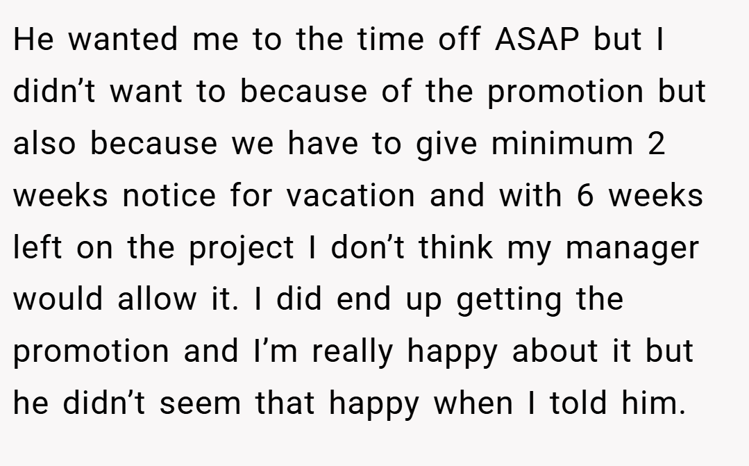 He wanted me to the time off ASAP but I didn’t want to because of the promotion but also because we have to give minimum 2 weeks notice for vacation and with 6 weeks left on the project I don’t think my manager would allow it. I did end up getting the promotion and I’m really happy about it but he didn’t seem that happy when I told him.