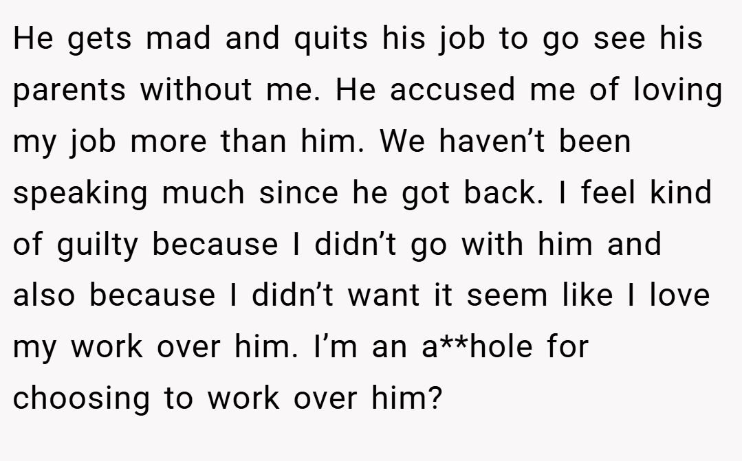 He gets mad and quits his job to go see his parents without me. He accused me of loving my job more than him. We haven’t been speaking much since he got back. I feel kind of guilty because I didn’t go with him and also because I didn’t want it seem like I love my work over him. I’m an a**hole for choosing to work over him?