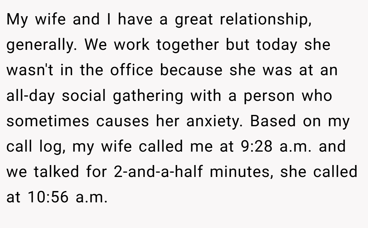 My wife and I have a great relationship, generally. We work together but today she wasn't in the office because she was at an all-day social gathering with a person who sometimes causes her anxiety. Based on my call log, my wife called me at 9:28 a.m. and we talked for 2-and-a-half minutes, she called at 10:56 a.m.