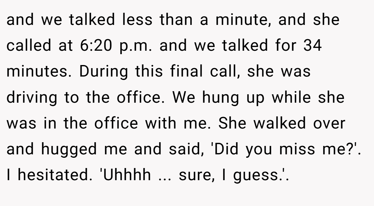 and we talked less than a minute, and she called at 6:20 p.m. and we talked for 34 minutes. During this final call, she was driving to the office. We hung up while she was in the office with me. She walked over and hugged me and said, 'Did you miss me?'. I hesitated. 'Uhhhh ... sure, I guess.'.