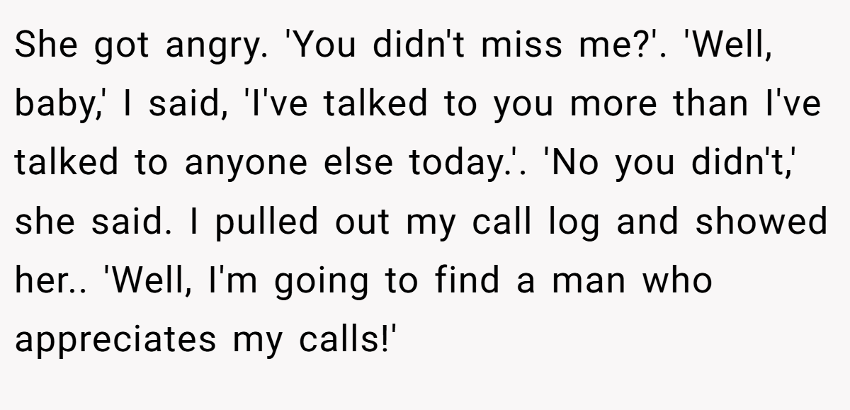 She got angry. 'You didn't miss me?'. 'Well, baby,' I said, 'I've talked to you more than I've talked to anyone else today.'. 'No you didn't,' she said. I pulled out my call log and showed her.. 'Well, I'm going to find a man who appreciates my calls!'