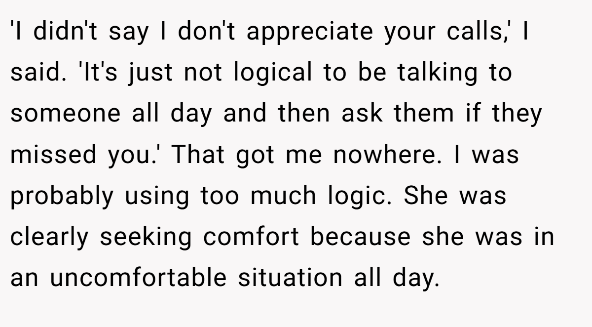 'I didn't say I don't appreciate your calls,' I said. 'It's just not logical to be talking to someone all day and then ask them if they missed you.' That got me nowhere. I was probably using too much logic. She was clearly seeking comfort because she was in an uncomfortable situation all day.