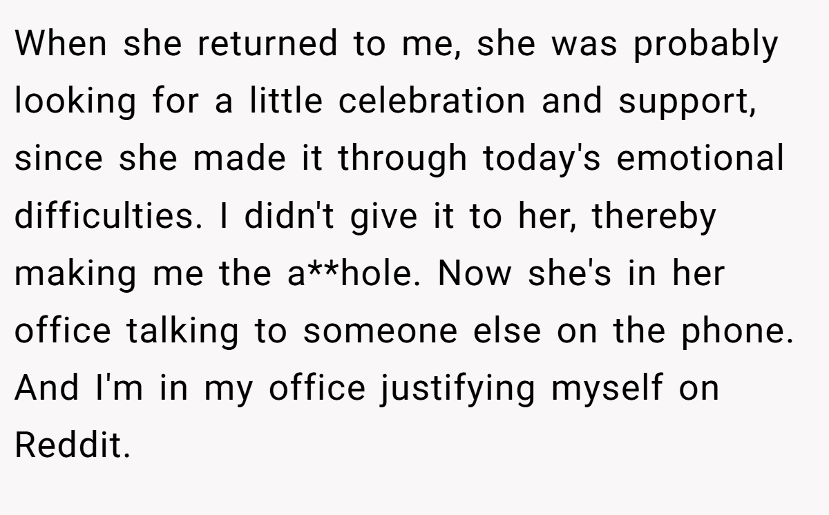 When she returned to me, she was probably looking for a little celebration and support, since she made it through today's emotional difficulties. I didn't give it to her, thereby making me the a**hole. Now she's in her office talking to someone else on the phone. And I'm in my office justifying myself on Reddit.