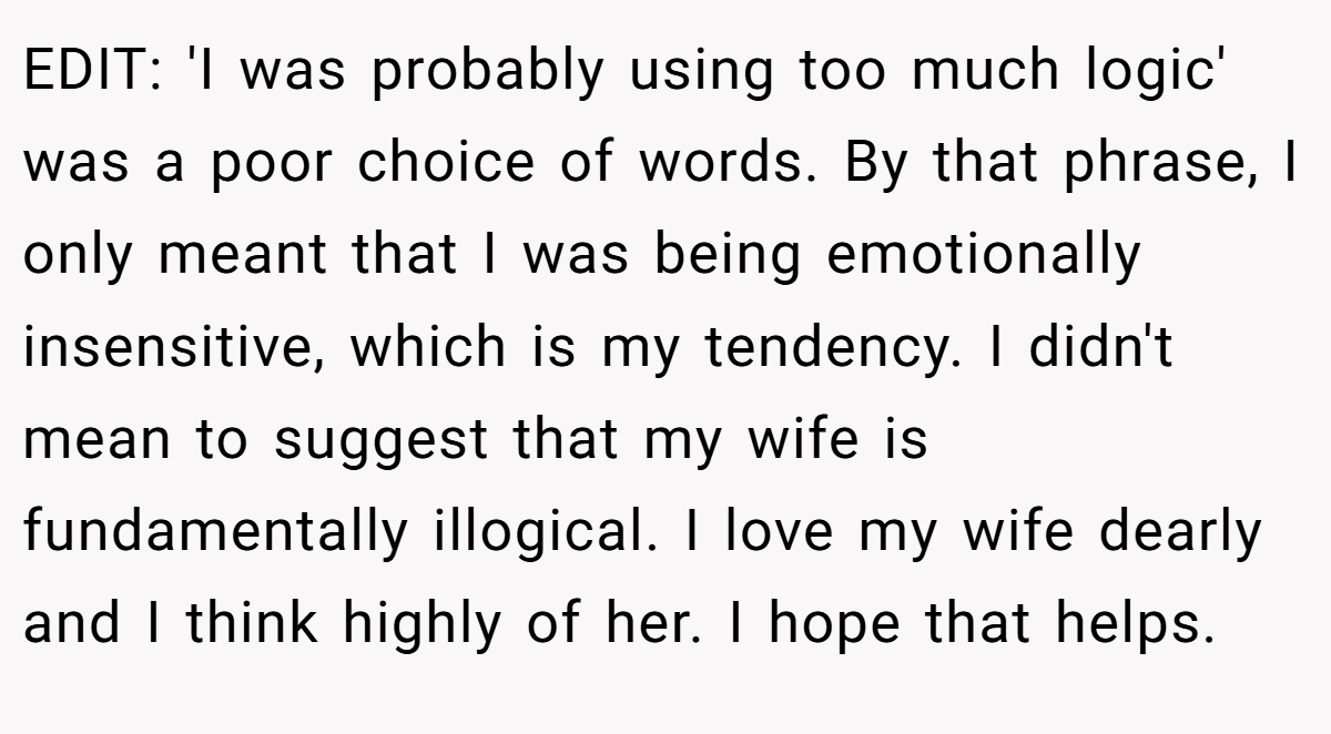 EDIT: 'I was probably using too much logic' was a poor choice of words. By that phrase, I only meant that I was being emotionally insensitive, which is my tendency. I didn't mean to suggest that my wife is fundamentally illogical. I love my wife dearly and I think highly of her. I hope that helps.