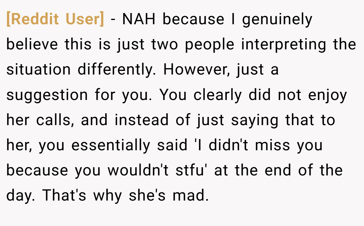 [Reddit User] − NAH because I genuinely believe this is just two people interpreting the situation differently. However, just a suggestion for you. You clearly did not enjoy her calls, and instead of just saying that to her, you essentially said 'I didn't miss you because you wouldn't stfu' at the end of the day. That's why she's mad.