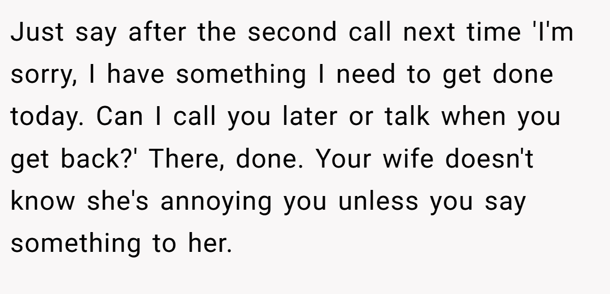 Just say after the second call next time 'I'm sorry, I have something I need to get done today. Can I call you later or talk when you get back?' There, done. Your wife doesn't know she's annoying you unless you say something to her.
