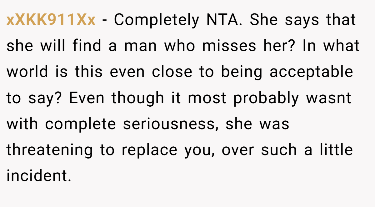xXKK911Xx − Completely NTA. She says that she will find a man who misses her? In what world is this even close to being acceptable to say? Even though it most probably wasnt with complete seriousness, she was threatening to replace you, over such a little incident.