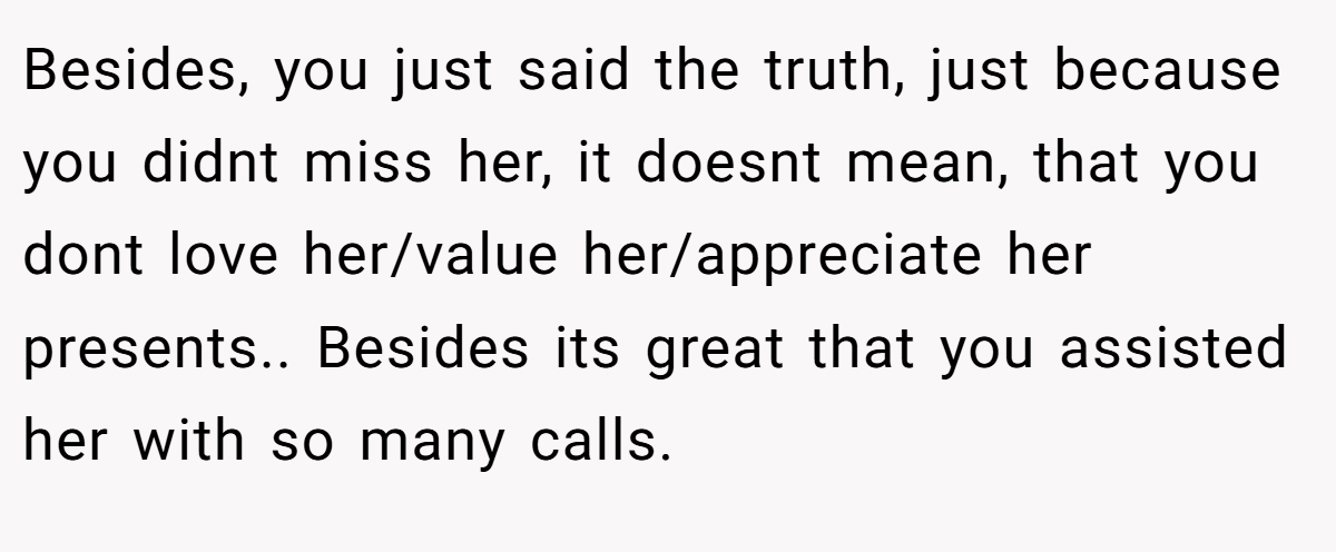 Besides, you just said the truth, just because you didnt miss her, it doesnt mean, that you dont love her/value her/appreciate her presents.. Besides its great that you assisted her with so many calls.