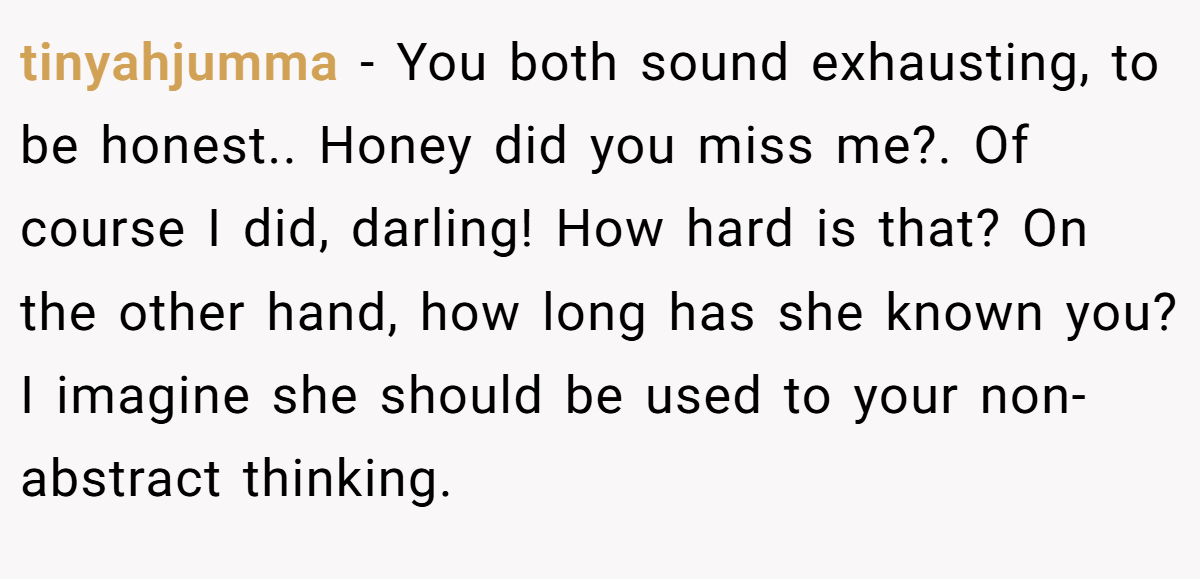 tinyahjumma − You both sound exhausting, to be honest.. Honey did you miss me?. Of course I did, darling! How hard is that? On the other hand, how long has she known you? I imagine she should be used to your non-abstract thinking.