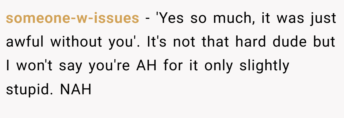 someone-w-issues − 'Yes so much, it was just awful without you'. It's not that hard dude but I won't say you're AH for it only slightly stupid. NAH